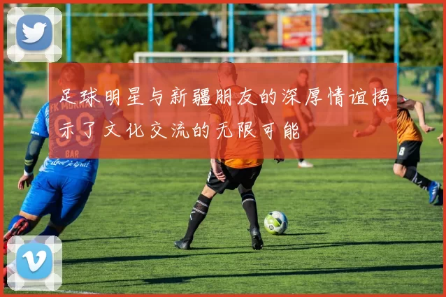 足球明星与新疆朋友的深厚情谊揭示了文化交流的无限可能