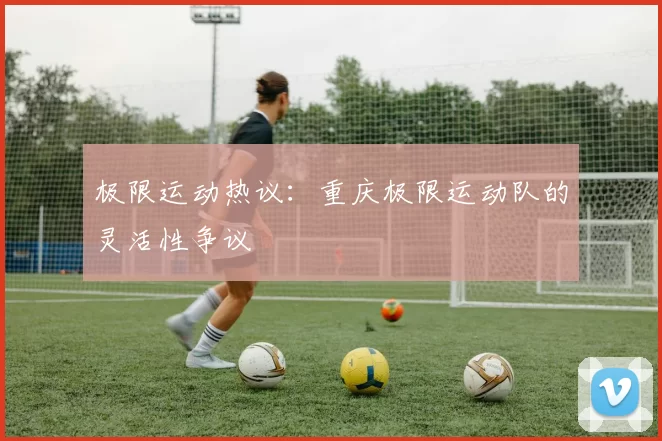 极限运动热议：重庆极限运动队的灵活性争议