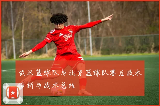 武汉篮球队与北京篮球队赛后技术分析与战术总结