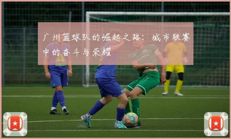 广州篮球队的崛起之路：城市联赛中的奋斗与荣耀