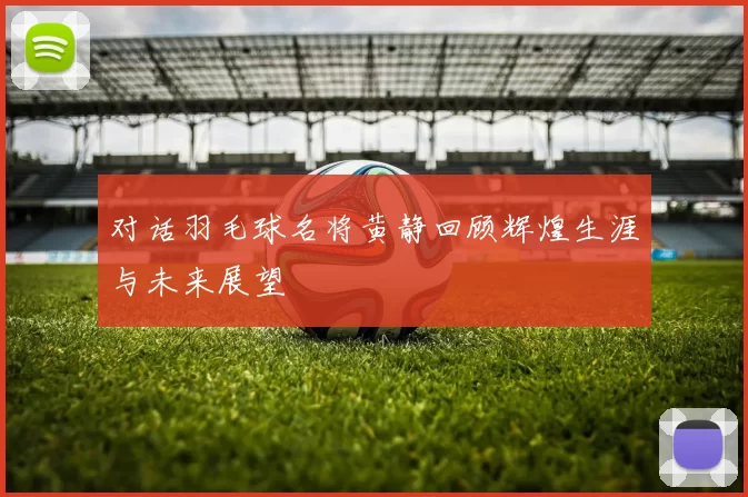 对话羽毛球名将黄静回顾辉煌生涯与未来展望