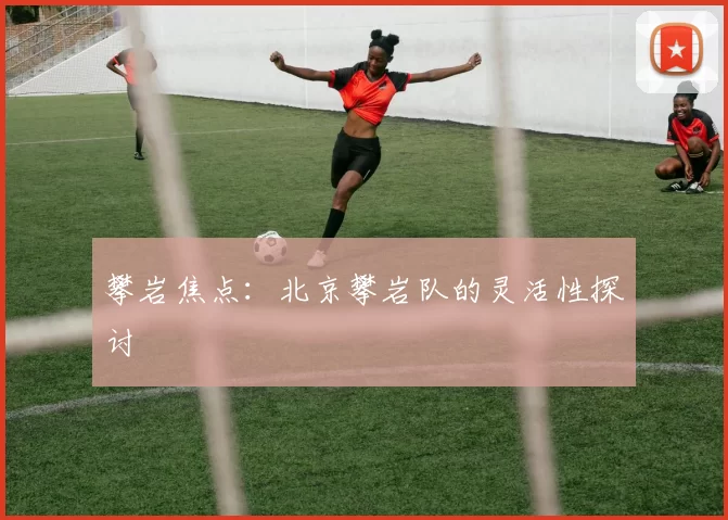 攀岩焦点：北京攀岩队的灵活性探讨