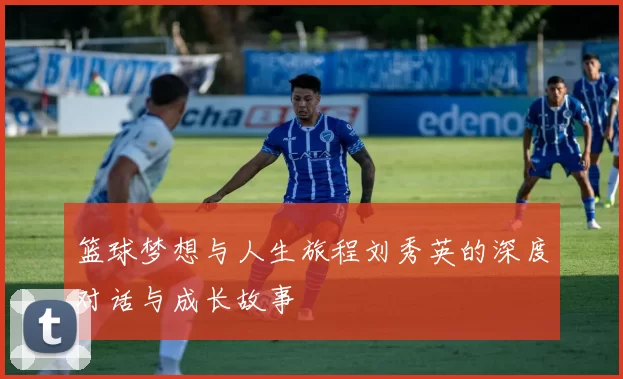 篮球梦想与人生旅程刘秀英的深度对话与成长故事