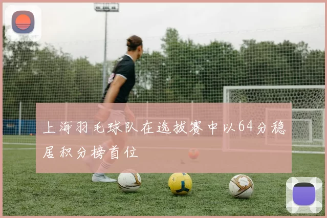 上海羽毛球队在选拔赛中以64分稳居积分榜首位