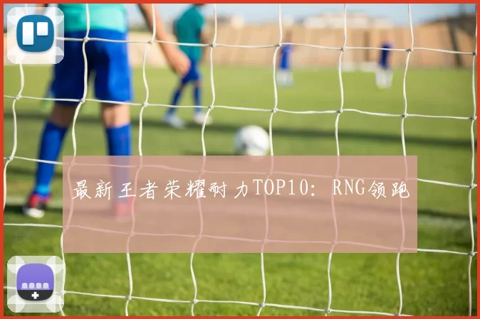 最新王者荣耀耐力TOP10：RNG领跑